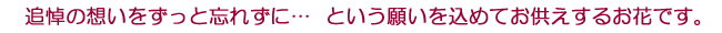 追悼の想いをずっと忘れずに… という願いを込めてお供えするお花です。