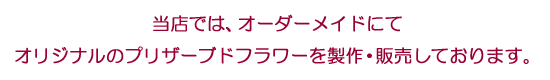 当店では、オーダーメイドにてオリジナルのプリザーブドフラワーを製作・販売しております。